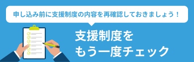 申込の前に支援制度の内容を再確認しておきましょう！ 支援制度をもう一度チェック